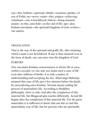 eñä—this; brähmé—spiritual; sthitiù—situation; pärtha—O
son of Påthä; na—never; enäm—this; präpya—achieving;
vimuhyati—one is bewildered; sthitvä—being situated;
asyäm—in this; anta-käle—at the end of life; api—also;
brahma-nirväëam—the spiritual kingdom of God; åcchati—
one attains.
TRANSLATION
That is the way of the spiritual and godly life, after attaining
which a man is not bewildered. If one is thus situated even at
the hour of death, one can enter into the kingdom of God.
PURPORT
One can attain Krishna consciousness or divine life at once,
within a second—or one may not attain such a state of life
even after millions of births. It is only a matter of
understanding and accepting the fact. Khatvanga Maharaja
attained this state of life just a few minutes before his death,
by surrendering unto Krishna. Nirvana means ending the
process of materialistic life. According to Buddhist
philosophy, there is only void after the completion of this
material life, but Bhagavad-gita teaches differently. Actual life
begins after the completion of this material life. For the gross
materialist it is sufficient to know that one has to end this
materialistic way of life, but for persons who are spiritually
 