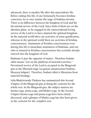 advanced, there is another life after this materialistic life.
Before ending this life, if one fortunately becomes Krishna
conscious, he at once attains the stage of brahma-nirvana.
There is no difference between the kingdom of God and the
devotional service of the Lord. Since both of them are on the
absolute plane, to be engaged in the transcendental loving
service of the Lord is to have attained the spiritual kingdom.
In the material world there are activities of sense gratification,
whereas in the spiritual world there are activities of Krishna
consciousness. Attainment of Krishna consciousness even
during this life is immediate attainment of Brahman, and one
who is situated in Krishna consciousness has certainly already
entered into the kingdom of God.
Brahman is just the opposite of matter. Therefore brahmi
sthiti means "not on the platform of material activities."
Devotional service of the Lord is accepted in the Bhagavad-
gita as the liberated stage (sa gunan samatityaitan brahma-
bhuyaya kalpate). Therefore, brahmi sthiti is liberation from
material bondage.
Srila Bhaktivinoda Thakura has summarized this Second
Chapter of the Bhagavad-gita as being the contents for the
whole text. In the Bhagavad-gita, the subject matters are
karma-yoga, jnana-yoga, and bhakti-yoga. In the Second
Chapter karma-yoga and jnana-yoga have been clearly
discussed, and a glimpse of bhakti-yoga has also been given,
as the contents for the complete text.
 