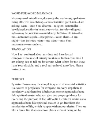 WORD-FOR-WORD MEANINGS
kärpaëya—of miserliness; doña—by the weakness; upahata—
being afflicted; sva-bhävaù—characteristics; påcchämi—I am
asking; tväm—unto You; dharma—religion; sammüòha—
bewildered; cetäù—in heart; yat—what; çreyaù—all-good;
syät—may be; niçcitam—confidently; brühi—tell; tat—that;
me—unto me; çiñyaù—disciple; te—Your; aham—I am;
çädhi—just instruct; mäm—me; tväm—unto You;
prapannam—surrendered.
TRANSLATION
Now I am confused about my duty and have lost all
composure because of miserly weakness. In this condition I
am asking You to tell me for certain what is best for me. Now
I am Your disciple, and a soul surrendered unto You. Please
instruct me.
PURPORT
By nature's own way the complete system of material activities
is a source of perplexity for everyone. In every step there is
perplexity, and therefore it behooves one to approach a bona
fide spiritual master who can give one proper guidance for
executing the purpose of life. All Vedic literatures advise us to
approach a bona fide spiritual master to get free from the
perplexities of life, which happen without our desire. They are
like a forest fire that somehow blazes without being set by
 