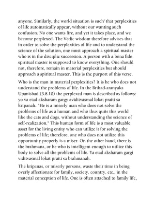 anyone. Similarly, the world situation is such' that perplexities
of life automatically appear, without our wanting such
confusion. No one wants fire, and yet it takes place, and we
become perplexed. The Vedic wisdom therefore advises that
in order to solve the perplexities of life and to understand the
science of the solution, one must approach a spiritual master
who is in the disciplic succession. A person with a bona fide
spiritual master is supposed to know everything. One should
not, therefore, remain in material perplexities but should
approach a spiritual master. This is the purport of this verse.
Who is the man in material perplexities? It is he who does not
understand the problems of life. In the Brihad-aranyaka
Upanishad (3.8.10) the perplexed man is described as follows:
yo va etad aksharam gargy aviditvasmal lokat praiti sa
kripanah. "He is a miserly man who does not solve the
problems of life as a human and who thus quits this world
like the cats and dogs, without understanding the science of
self-realization." This human form of life is a most valuable
asset for the living entity who can utilize it for solving the
problems of life; therefore, one who does not utilize this
opportunity properly is a miser. On the other hand, there is
the brahmana, or he who is intelligent enough to utilize this
body to solve all the problems of life. Ya etad aksharam gargi
viditvasmal lokat praiti sa brahmanah.
The kripanas, or miserly persons, waste their time in being
overly affectionate for family, society, country, etc., in the
material conception of life. One is often attached to family life,
 