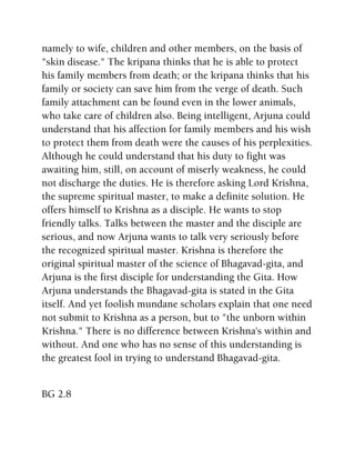 namely to wife, children and other members, on the basis of
"skin disease." The kripana thinks that he is able to protect
his family members from death; or the kripana thinks that his
family or society can save him from the verge of death. Such
family attachment can be found even in the lower animals,
who take care of children also. Being intelligent, Arjuna could
understand that his affection for family members and his wish
to protect them from death were the causes of his perplexities.
Although he could understand that his duty to fight was
awaiting him, still, on account of miserly weakness, he could
not discharge the duties. He is therefore asking Lord Krishna,
the supreme spiritual master, to make a definite solution. He
offers himself to Krishna as a disciple. He wants to stop
friendly talks. Talks between the master and the disciple are
serious, and now Arjuna wants to talk very seriously before
the recognized spiritual master. Krishna is therefore the
original spiritual master of the science of Bhagavad-gita, and
Arjuna is the first disciple for understanding the Gita. How
Arjuna understands the Bhagavad-gita is stated in the Gita
itself. And yet foolish mundane scholars explain that one need
not submit to Krishna as a person, but to "the unborn within
Krishna." There is no difference between Krishna's within and
without. And one who has no sense of this understanding is
the greatest fool in trying to understand Bhagavad-gita.
BG 2.8
 