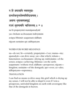 Na ih Pa[PaXYaaiMa MaMaaPaNauÛa‚
ÛC^aek-MauC^aez<aiMaiNd]Yaa<aaMa( )
AvaPYa >aUMaavSaPaÒMa*Ö&
raJYa& Saura<aaMaiPa caiDaPaTYaMa( )) 8 ))
na hi prapaçyämi mamäpanudyäd
yac chokam ucchoñaëam indriyäëäm
aväpya bhümäv asapatnam åddhaà
räjyaà suräëäm api cädhipatyam
WORD-FOR-WORD MEANINGS
na—do not; hi—certainly; prapaçyämi—I see; mama—my;
apanudyät—can drive away; yat—that which; çokam—
lamentation; ucchoñaëam—drying up; indriyäëäm—of the
senses; aväpya—achieving; bhümau—on the earth;
asapatnam—without rival; åddham—prosperous; räjyam—
kingdom; suräëäm—of the demigods; api—even; ca—also;
ädhipatyam—supremacy.
TRANSLATION
I can find no means to drive away this grief which is drying up
my senses. I will not be able to dispel it even if I win a
prosperous, unrivaled kingdom on earth with sovereignty like
that of the demigods in heaven.
 