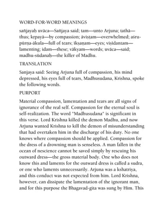 WORD-FOR-WORD MEANINGS
saïjayaù uväca—Saïjaya said; tam—unto Arjuna; tathä—
thus; kåpayä—by compassion; äviñöam—overwhelmed; açru-
pürëa-äkula—full of tears; ékñaëam—eyes; viñédantam—
lamenting; idam—these; väkyam—words; uväca—said;
madhu-südanaù—the killer of Madhu.
TRANSLATION
Sanjaya said: Seeing Arjuna full of compassion, his mind
depressed, his eyes full of tears, Madhusudana, Krishna, spoke
the following words.
PURPORT
Material compassion, lamentation and tears are all signs of
ignorance of the real self. Compassion for the eternal soul is
self-realization. The word "Madhusudana" is significant in
this verse. Lord Krishna killed the demon Madhu, and now
Arjuna wanted Krishna to kill the demon of misunderstanding
that had overtaken him in the discharge of his duty. No one
knows where compassion should be applied. Compassion for
the dress of a drowning man is senseless. A man fallen in the
ocean of nescience cannot be saved simply by rescuing his
outward dress—the gross material body. One who does not
know this and laments for the outward dress is called a sudra,
or one who laments unnecessarily. Arjuna was a kshatriya,
and this conduct was not expected from him. Lord Krishna,
however, can dissipate the lamentation of the ignorant man,
and for this purpose the Bhagavad-gita was sung by Him. This
 