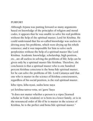 PURPORT
Although Arjuna was putting forward so many arguments
based on knowledge of the principles of religion and moral
codes, it appears that he was unable to solve his real problem
without the help of the spiritual master, Lord Sri Krishna. He
could understand that his so-called knowledge was useless in
driving away his problems, which were drying up his whole
existence; and it was impossible for him to solve such
perplexities without the help of a spiritual master like Lord
Krishna. Academic knowledge, scholarship, high position,
etc., are all useless in solving the problems of life; help can be
given only by a spiritual master like Krishna. Therefore, the
conclusion is that a spiritual master who is one hundred
percent Krishna conscious is the bona fide spiritual master,
for he can solve the problems of life. Lord Caitanya said that
one who is master in the science of Krishna consciousness,
regardless of his social position, is the real spiritual master.
kiba vipra, kiba nyasi, sudra kene naya
yei krishna-tattva-vetta, sei 'guru' haya
"It does not matter whether a person is a vipra [learned
scholar in Vedic wisdom] or is born in a lower family, or is in
the renounced order of life-if he is master in the science of
Krishna, he is the perfect and bona fide spiritual master."
 