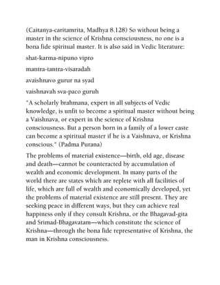 (Caitanya-caritamrita, Madhya 8.128) So without being a
master in the science of Krishna consciousness, no one is a
bona fide spiritual master. It is also said in Vedic literature:
shat-karma-nipuno vipro
mantra-tantra-visaradah
avaishnavo gurur na syad
vaishnavah sva-paco guruh
"A scholarly brahmana, expert in all subjects of Vedic
knowledge, is unfit to become a spiritual master without being
a Vaishnava, or expert in the science of Krishna
consciousness. But a person born in a family of a lower caste
can become a spiritual master if he is a Vaishnava, or Krishna
conscious." (Padma Purana)
The problems of material existence—birth, old age, disease
and death—cannot be counteracted by accumulation of
wealth and economic development. In many parts of the
world there are states which are replete with all facilities of
life, which are full of wealth and economically developed, yet
the problems of material existence are still present. They are
seeking peace in different ways, but they can achieve real
happiness only if they consult Krishna, or the Bhagavad-gita
and Srimad-Bhagavatam—which constitute the science of
Krishna—through the bona fide representative of Krishna, the
man in Krishna consciousness.
 