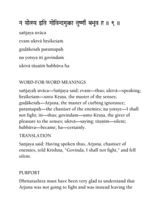 Na YaaeTSYa wiTa GaaeivNdMau¤-a TaUZ<aq& b>aUv h )) 9 ))
saïjaya uväca
evam uktvä håñékeçaà
guòäkeçaù parantapaù
na yotsya iti govindam
uktvä tüñëéà babhüva ha
WORD-FOR-WORD MEANINGS
saïjayaù uväca—Saïjaya said; evam—thus; uktvä—speaking;
håñékeçam—unto Kåñëa, the master of the senses;
guòäkeçaù—Arjuna, the master of curbing ignorance;
parantapaù—the chastiser of the enemies; na yotsye—I shall
not fight; iti—thus; govindam—unto Kåñëa, the giver of
pleasure to the senses; uktvä—saying; tüñëém—silent;
babhüva—became; ha—certainly.
TRANSLATION
Sanjaya said: Having spoken thus, Arjuna, chastiser of
enemies, told Krishna, "Govinda, I shall not fight," and fell
silent.
PURPORT
Dhritarashtra must have been very glad to understand that
Arjuna was not going to fight and was instead leaving the
 