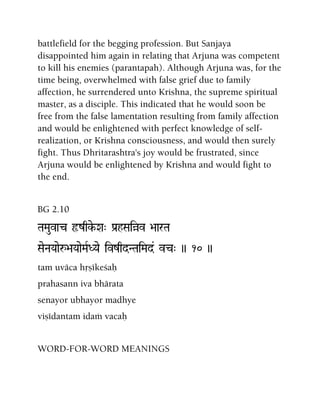 battlefield for the begging profession. But Sanjaya
disappointed him again in relating that Arjuna was competent
to kill his enemies (parantapah). Although Arjuna was, for the
time being, overwhelmed with false grief due to family
affection, he surrendered unto Krishna, the supreme spiritual
master, as a disciple. This indicated that he would soon be
free from the false lamentation resulting from family affection
and would be enlightened with perfect knowledge of self-
realization, or Krishna consciousness, and would then surely
fight. Thus Dhritarashtra's joy would be frustrated, since
Arjuna would be enlightened by Krishna and would fight to
the end.
BG 2.10
TaMauvac ôzqke-Xa" Pa[hSaiàv >aarTa
SaeNaYaaeå>aYaaeMaRDYae ivzqdNTaiMad& vc" )) 10 ))
tam uväca håñékeçaù
prahasann iva bhärata
senayor ubhayor madhye
viñédantam idaà vacaù
WORD-FOR-WORD MEANINGS
 