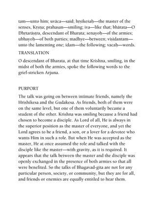 tam—unto him; uväca—said; håñékeçaù—the master of the
senses, Kåñëa; prahasan—smiling; iva—like that; bhärata—O
Dhåtaräñöra, descendant of Bharata; senayoù—of the armies;
ubhayoù—of both parties; madhye—between; viñédantam—
unto the lamenting one; idam—the following; vacaù—words.
TRANSLATION
O descendant of Bharata, at that time Krishna, smiling, in the
midst of both the armies, spoke the following words to the
grief-stricken Arjuna.
PURPORT
The talk was going on between intimate friends, namely the
Hrishikesa and the Gudakesa. As friends, both of them were
on the same level, but one of them voluntarily became a
student of the other. Krishna was smiling because a friend had
chosen to become a disciple. As Lord of all, He is always in
the superior position as the master of everyone, and yet the
Lord agrees to be a friend, a son, or a lover for a devotee who
wants Him in such a role. But when He was accepted as the
master, He at once assumed the role and talked with the
disciple like the master—with gravity, as it is required. It
appears that the talk between the master and the disciple was
openly exchanged in the presence of both armies so that all
were benefited. So the talks of Bhagavad-gita are not for any
particular person, society, or community, but they are for all,
and friends or enemies are equally entitled to hear them.
 