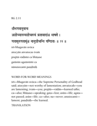 BG 2.11
é[q>aGavaNauvac
AXaaeCYaaNaNvXaaecSTv& Pa[javada&ê >aazSae )
GaTaaSaUNaGaTaaSaU&ê NaaNauXaaeciNTa Pai<@Taa" )) 11 ))
çré-bhagavän uväca
açocyän anvaçocas tvaà
prajïä-vädäàç ca bhäñase
gatäsün agatäsüàç ca
nänuçocanti paëòitäù
WORD-FOR-WORD MEANINGS
çré—bhagavän uväca—the Supreme Personality of Godhead
said; açocyän—not worthy of lamentation; anvaçocaù—you
are lamenting; tvam—you; prajïä—vädän—learned talks;
ca—also; bhäñase—speaking; gata—lost; asün—life; agata—
not passed; asün—life; ca—also; na—never; anuçocanti—
lament; paëòitäù—the learned.
TRANSLATION
 