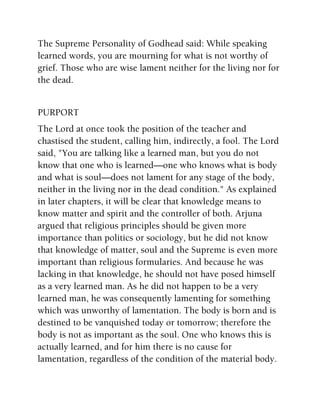 The Supreme Personality of Godhead said: While speaking
learned words, you are mourning for what is not worthy of
grief. Those who are wise lament neither for the living nor for
the dead.
PURPORT
The Lord at once took the position of the teacher and
chastised the student, calling him, indirectly, a fool. The Lord
said, "You are talking like a learned man, but you do not
know that one who is learned—one who knows what is body
and what is soul—does not lament for any stage of the body,
neither in the living nor in the dead condition." As explained
in later chapters, it will be clear that knowledge means to
know matter and spirit and the controller of both. Arjuna
argued that religious principles should be given more
importance than politics or sociology, but he did not know
that knowledge of matter, soul and the Supreme is even more
important than religious formularies. And because he was
lacking in that knowledge, he should not have posed himself
as a very learned man. As he did not happen to be a very
learned man, he was consequently lamenting for something
which was unworthy of lamentation. The body is born and is
destined to be vanquished today or tomorrow; therefore the
body is not as important as the soul. One who knows this is
actually learned, and for him there is no cause for
lamentation, regardless of the condition of the material body.
 