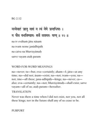 BG 2.12
NaTvevah& JaaTau NaaSa& Na Tv& NaeMae JaNaaiDaPaa" )
Na cEv Na>aivZYaaMa" SaveR vYaMaTa" ParMa( )) 12 ))
na tv evähaà jätu näsaà
na tvaà neme janädhipäù
na caiva na bhaviñyämaù
sarve vayam ataù param
WORD-FOR-WORD MEANINGS
na—never; tu—but; eva—certainly; aham—I; jätu—at any
time; na—did not; äsam—exist; na—not; tvam—you; na—
not; ime—all these; jana-adhipäù—kings; na—never; ca—
also; eva—certainly; na—not; bhaviñyämaù—shall exist; sarve
vayam—all of us; ataù param—hereafter.
TRANSLATION
Never was there a time when I did not exist, nor you, nor all
these kings; nor in the future shall any of us cease to be.
PURPORT
 