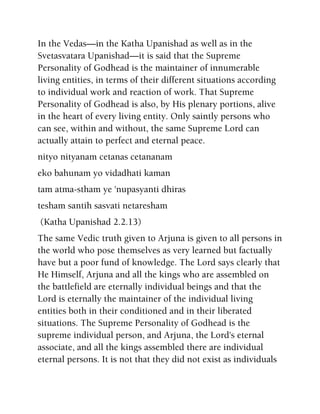 In the Vedas—in the Katha Upanishad as well as in the
Svetasvatara Upanishad—it is said that the Supreme
Personality of Godhead is the maintainer of innumerable
living entities, in terms of their different situations according
to individual work and reaction of work. That Supreme
Personality of Godhead is also, by His plenary portions, alive
in the heart of every living entity. Only saintly persons who
can see, within and without, the same Supreme Lord can
actually attain to perfect and eternal peace.
nityo nityanam cetanas cetananam
eko bahunam yo vidadhati kaman
tam atma-stham ye 'nupasyanti dhiras
tesham santih sasvati netaresham
(Katha Upanishad 2.2.13)
The same Vedic truth given to Arjuna is given to all persons in
the world who pose themselves as very learned but factually
have but a poor fund of knowledge. The Lord says clearly that
He Himself, Arjuna and all the kings who are assembled on
the battlefield are eternally individual beings and that the
Lord is eternally the maintainer of the individual living
entities both in their conditioned and in their liberated
situations. The Supreme Personality of Godhead is the
supreme individual person, and Arjuna, the Lord's eternal
associate, and all the kings assembled there are individual
eternal persons. It is not that they did not exist as individuals
 