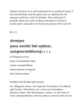 chapter instructs us in self-realization by an analytical study of
the material body and the spirit soul, as explained by the
supreme authority, Lord Sri Krishna. This realization is
possible when one works without attachment to fruitive
results and is situated in the fixed conception of the real self.
BG 2.2
é[q>aGavaNauvac
ku-TaSTva k-XMal/iMad& ivzMae SaMauPaiSQaTaMa( )
ANaaYaRJauíMaSvGYaRMak-IiTaRk-rMaJauRNa )) 2 ))
çré-bhagavän uväca
kutas tvä kaçmalam idaà
viñame samupasthitam
anärya-juñöam asvargyam
akérti-karam arjuna
WORD-FOR-WORD MEANINGS
çré—bhagavän uväca—the Supreme Personality of Godhead
said; kutaù—wherefrom; tvä—unto you; kaçmalam—
dirtiness; idam—this lamentation; viñame—in this hour of
crisis; samupasthitam—arrived; anärya—persons who do not
 