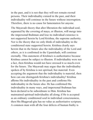 in the past, and it is not that they will not remain eternal
persons. Their individuality existed in the past, and their
individuality will continue in the future without interruption.
Therefore, there is no cause for lamentation for anyone.
The Mayavadi theory that after liberation the individual soul,
separated by the covering of maya, or illusion, will merge into
the impersonal Brahman and lose its individual existence is
not supported herein by Lord Krishna, the supreme authority.
Nor is the theory that we only think of individuality in the
conditioned state supported herein. Krishna clearly says
herein that in the future also the individuality of the Lord and
others, as it is confirmed in the Upanishads, will continue
eternally. This statement of Krishna's is authoritative because
Krishna cannot be subject to illusion. If individuality were not
a fact, then Krishna would not have stressed it so much-even
for the future. The Mayavadi may argue that the individuality
spoken of by Krishna is not spiritual, but material. Even
accepting the argument that the individuality is material, then
how can one distinguish Krishna's individuality? Krishna
affirms His individuality in the past and confirms His
individuality in the future also. He has confirmed His
individuality in many ways, and impersonal Brahman has
been declared to be subordinate to Him. Krishna has
maintained spiritual individuality all along; if He is accepted
as an ordinary conditioned soul in individual consciousness,
then His Bhagavad-gita has no value as authoritative scripture.
A common man with all the four defects of human frailty is
 