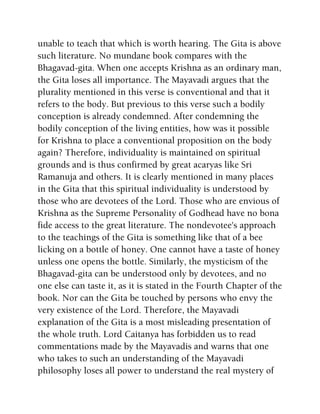 unable to teach that which is worth hearing. The Gita is above
such literature. No mundane book compares with the
Bhagavad-gita. When one accepts Krishna as an ordinary man,
the Gita loses all importance. The Mayavadi argues that the
plurality mentioned in this verse is conventional and that it
refers to the body. But previous to this verse such a bodily
conception is already condemned. After condemning the
bodily conception of the living entities, how was it possible
for Krishna to place a conventional proposition on the body
again? Therefore, individuality is maintained on spiritual
grounds and is thus confirmed by great acaryas like Sri
Ramanuja and others. It is clearly mentioned in many places
in the Gita that this spiritual individuality is understood by
those who are devotees of the Lord. Those who are envious of
Krishna as the Supreme Personality of Godhead have no bona
fide access to the great literature. The nondevotee's approach
to the teachings of the Gita is something like that of a bee
licking on a bottle of honey. One cannot have a taste of honey
unless one opens the bottle. Similarly, the mysticism of the
Bhagavad-gita can be understood only by devotees, and no
one else can taste it, as it is stated in the Fourth Chapter of the
book. Nor can the Gita be touched by persons who envy the
very existence of the Lord. Therefore, the Mayavadi
explanation of the Gita is a most misleading presentation of
the whole truth. Lord Caitanya has forbidden us to read
commentations made by the Mayavadis and warns that one
who takes to such an understanding of the Mayavadi
philosophy loses all power to understand the real mystery of
 