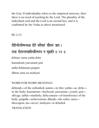 the Gita. If individuality refers to the empirical universe, then
there is no need of teaching by the Lord. The plurality of the
individual soul and the Lord is an eternal fact, and it is
confirmed by the Vedas as above mentioned.
BG 2.13
deihNaae_iSMaNYaQaa dehe k-aEMaar& YaaEvNa& Jara )
TaQaa dehaNTarPa[aiáDasrSTa}a Na MauùiTa )) 13 ))
dehino 'smin yathä dehe
kaumäraà yauvanaà jarä
tathä dehäntara-präptir
dhéras tatra na muhyati
WORD-FOR-WORD MEANINGS
dehinaù—of the embodied; asmin—in this; yathä—as; dehe—
in the body; kaumäram—boyhood; yauvanam—youth; jarä—
old age; tathä—similarly; deha-antara—of transference of the
body; präptiù—achievement; dhéraù—the sober; tatra—
thereupon; na—never; muhyati—is deluded.
TRANSLATION
 