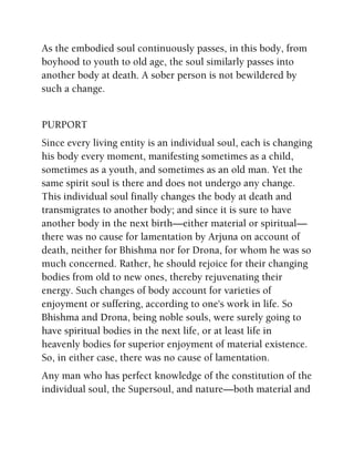 As the embodied soul continuously passes, in this body, from
boyhood to youth to old age, the soul similarly passes into
another body at death. A sober person is not bewildered by
such a change.
PURPORT
Since every living entity is an individual soul, each is changing
his body every moment, manifesting sometimes as a child,
sometimes as a youth, and sometimes as an old man. Yet the
same spirit soul is there and does not undergo any change.
This individual soul finally changes the body at death and
transmigrates to another body; and since it is sure to have
another body in the next birth—either material or spiritual—
there was no cause for lamentation by Arjuna on account of
death, neither for Bhishma nor for Drona, for whom he was so
much concerned. Rather, he should rejoice for their changing
bodies from old to new ones, thereby rejuvenating their
energy. Such changes of body account for varieties of
enjoyment or suffering, according to one's work in life. So
Bhishma and Drona, being noble souls, were surely going to
have spiritual bodies in the next life, or at least life in
heavenly bodies for superior enjoyment of material existence.
So, in either case, there was no cause of lamentation.
Any man who has perfect knowledge of the constitution of the
individual soul, the Supersoul, and nature—both material and
 