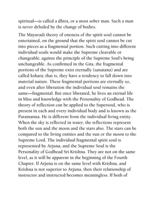 spiritual—is called a dhira, or a most sober man. Such a man
is never deluded by the change of bodies.
The Mayavadi theory of oneness of the spirit soul cannot be
entertained, on the ground that the spirit soul cannot be cut
into pieces as a fragmental portion. Such cutting into different
individual souls would make the Supreme cleavable or
changeable, against the principle of the Supreme Soul's being
unchangeable. As confirmed in the Gita, the fragmental
portions of the Supreme exist eternally (sanatana) and are
called kshara; that is, they have a tendency to fall down into
material nature. These fragmental portions are eternally so,
and even after liberation the individual soul remains the
same—fragmental. But once liberated, he lives an eternal life
in bliss and knowledge with the Personality of Godhead. The
theory of reflection can be applied to the Supersoul, who is
present in each and every individual body and is known as the
Paramatma. He is different from the individual living entity.
When the sky is reflected in water, the reflections represent
both the sun and the moon and the stars also. The stars can be
compared to the living entities and the sun or the moon to the
Supreme Lord. The individual fragmental spirit soul is
represented by Arjuna, and the Supreme Soul is the
Personality of Godhead Sri Krishna. They are not on the same
level, as it will be apparent in the beginning of the Fourth
Chapter. If Arjuna is on the same level with Krishna, and
Krishna is not superior to Arjuna, then their relationship of
instructor and instructed becomes meaningless. If both of
 