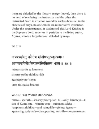 them are deluded by the illusory energy (maya), then there is
no need of one being the instructor and the other the
instructed. Such instruction would be useless because, in the
clutches of maya, no one can be an authoritative instructor.
Under the circumstances, it is admitted that Lord Krishna is
the Supreme Lord, superior in position to the living entity,
Arjuna, who is a forgetful soul deluded by maya.
BG 2.14
Maa}aaSPaXaaRSTau k-aENTaeYa XaqTaaeZ<aSau%du"%da" )
AaGaMaaPaaiYaNaae_iNaTYaaSTaa&iSTaiTa+aSv >aarTa )) 14 ))
mäträ-sparçäs tu kaunteya
çétoñëa-sukha-duùkha-däù
ägamäpäyino 'nityäs
täàs titikñasva bhärata
WORD-FOR-WORD MEANINGS
mäträ—sparçäù—sensory perception; tu—only; kaunteya—O
son of Kunté; çéta—winter; uñëa—summer; sukha—
happiness; duùkha—and pain; däù—giving; ägama—
appearing; apäyinaù—disappearing; anityäù—nonpermanent;
 