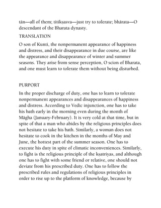 tän—all of them; titikñasva—just try to tolerate; bhärata—O
descendant of the Bharata dynasty.
TRANSLATION
O son of Kunti, the nonpermanent appearance of happiness
and distress, and their disappearance in due course, are like
the appearance and disappearance of winter and summer
seasons. They arise from sense perception, O scion of Bharata,
and one must learn to tolerate them without being disturbed.
PURPORT
In the proper discharge of duty, one has to learn to tolerate
nonpermanent appearances and disappearances of happiness
and distress. According to Vedic injunction, one has to take
his bath early in the morning even during the month of
Mägha (January-February). It is very cold at that time, but in
spite of that a man who abides by the religious principles does
not hesitate to take his bath. Similarly, a woman does not
hesitate to cook in the kitchen in the months of May and
June, the hottest part of the summer season. One has to
execute his duty in spite of climatic inconveniences. Similarly,
to fight is the religious principle of the kñatriyas, and although
one has to fight with some friend or relative, one should not
deviate from his prescribed duty. One has to follow the
prescribed rules and regulations of religious principles in
order to rise up to the platform of knowledge, because by
 