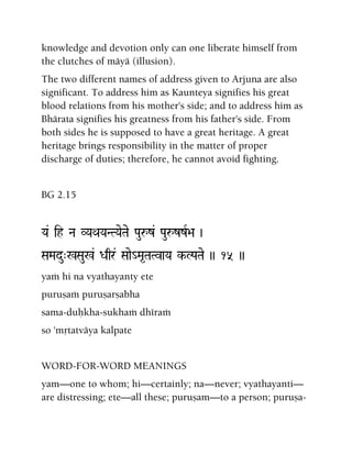 knowledge and devotion only can one liberate himself from
the clutches of mäyä (illusion).
The two different names of address given to Arjuna are also
significant. To address him as Kaunteya signifies his great
blood relations from his mother's side; and to address him as
Bhärata signifies his greatness from his father's side. From
both sides he is supposed to have a great heritage. A great
heritage brings responsibility in the matter of proper
discharge of duties; therefore, he cannot avoid fighting.
BG 2.15
Ya& ih Na VYaQaYaNTYaeTae Pauåz& PauåzzR>a )
SaMadu"%Sau%& Daqr& Saae_Ma*TaTvaYa k-LPaTae )) 15 ))
yaà hi na vyathayanty ete
puruñaà puruñarñabha
sama-duùkha-sukhaà dhéraà
so 'måtatväya kalpate
WORD-FOR-WORD MEANINGS
yam—one to whom; hi—certainly; na—never; vyathayanti—
are distressing; ete—all these; puruñam—to a person; puruña-
 