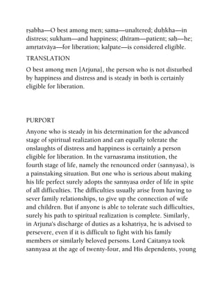 åñabha—O best among men; sama—unaltered; duùkha—in
distress; sukham—and happiness; dhéram—patient; saù—he;
amåtatväya—for liberation; kalpate—is considered eligible.
TRANSLATION
O best among men [Arjuna], the person who is not disturbed
by happiness and distress and is steady in both is certainly
eligible for liberation.
PURPORT
Anyone who is steady in his determination for the advanced
stage of spiritual realization and can equally tolerate the
onslaughts of distress and happiness is certainly a person
eligible for liberation. In the varnasrama institution, the
fourth stage of life, namely the renounced order (sannyasa), is
a painstaking situation. But one who is serious about making
his life perfect surely adopts the sannyasa order of life in spite
of all difficulties. The difficulties usually arise from having to
sever family relationships, to give up the connection of wife
and children. But if anyone is able to tolerate such difficulties,
surely his path to spiritual realization is complete. Similarly,
in Arjuna's discharge of duties as a kshatriya, he is advised to
persevere, even if it is difficult to fight with his family
members or similarly beloved persons. Lord Caitanya took
sannyasa at the age of twenty-four, and His dependents, young
 