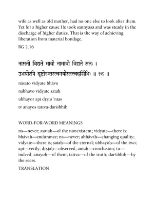 wife as well as old mother, had no one else to look after them.
Yet for a higher cause He took sannyasa and was steady in the
discharge of higher duties. That is the way of achieving
liberation from material bondage.
BG 2.16
NaaSaTaae ivÛTae >aavae Naa>aavae ivÛTae SaTa" )
o>aYaaeriPa d*íae_NTaSTvNaYaaeSTatvdiXaRi>a" )) 16 ))
näsato vidyate bhävo
näbhävo vidyate sataù
ubhayor api dåñöo 'ntas
tv anayos tattva-darçibhiù
WORD-FOR-WORD MEANINGS
na—never; asataù—of the nonexistent; vidyate—there is;
bhävaù—endurance; na—never; abhävaù—changing quality;
vidyate—there is; sataù—of the eternal; ubhayoù—of the two;
api—verily; dåñöaù—observed; antaù—conclusion; tu—
indeed; anayoù—of them; tattva—of the truth; darçibhiù—by
the seers.
TRANSLATION
 
