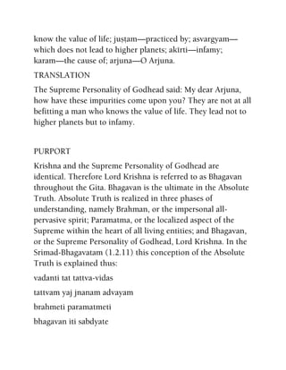 know the value of life; juñöam—practiced by; asvargyam—
which does not lead to higher planets; akérti—infamy;
karam—the cause of; arjuna—O Arjuna.
TRANSLATION
The Supreme Personality of Godhead said: My dear Arjuna,
how have these impurities come upon you? They are not at all
befitting a man who knows the value of life. They lead not to
higher planets but to infamy.
PURPORT
Krishna and the Supreme Personality of Godhead are
identical. Therefore Lord Krishna is referred to as Bhagavan
throughout the Gita. Bhagavan is the ultimate in the Absolute
Truth. Absolute Truth is realized in three phases of
understanding, namely Brahman, or the impersonal all-
pervasive spirit; Paramatma, or the localized aspect of the
Supreme within the heart of all living entities; and Bhagavan,
or the Supreme Personality of Godhead, Lord Krishna. In the
Srimad-Bhagavatam (1.2.11) this conception of the Absolute
Truth is explained thus:
vadanti tat tattva-vidas
tattvam yaj jnanam advayam
brahmeti paramatmeti
bhagavan iti sabdyate
 