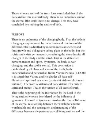 Those who are seers of the truth have concluded that of the
nonexistent [the material body] there is no endurance and of
the eternal [the soul] there is no change. This they have
concluded by studying the nature of both.
PURPORT
There is no endurance of the changing body. That the body is
changing every moment by the actions and reactions of the
different cells is admitted by modern medical science; and
thus growth and old age are taking place in the body. But the
spirit soul exists permanently, remaining the same despite all
changes of the body and the mind. That is the difference
between matter and spirit. By nature, the body is ever
changing, and the soul is eternal. This conclusion is
established by all classes of seers of the truth, both
impersonalist and personalist. In the Vishnu Purana (2.12.38)
it is stated that Vishnu and His abodes all have self-
illuminated spiritual existence (jyotimshi vishnur bhuvanani
vishnuh). The words existent and nonexistent refer only to
spirit and matter. That is the version of all seers of truth.
This is the beginning of the instruction by the Lord to the
living entities who are bewildered by the influence of
ignorance. Removal of ignorance involves the reestablishment
of the eternal relationship between the worshiper and the
worshipable and the consequent understanding of the
difference between the part-and-parcel living entities and the
 