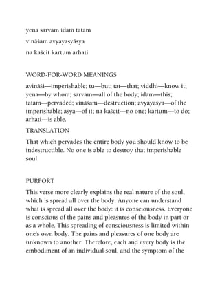 yena sarvam idaà tatam
vinäçam avyayasyäsya
na kaçcit kartum arhati
WORD-FOR-WORD MEANINGS
avinäçi—imperishable; tu—but; tat—that; viddhi—know it;
yena—by whom; sarvam—all of the body; idam—this;
tatam—pervaded; vinäçam—destruction; avyayasya—of the
imperishable; asya—of it; na kaçcit—no one; kartum—to do;
arhati—is able.
TRANSLATION
That which pervades the entire body you should know to be
indestructible. No one is able to destroy that imperishable
soul.
PURPORT
This verse more clearly explains the real nature of the soul,
which is spread all over the body. Anyone can understand
what is spread all over the body: it is consciousness. Everyone
is conscious of the pains and pleasures of the body in part or
as a whole. This spreading of consciousness is limited within
one's own body. The pains and pleasures of one body are
unknown to another. Therefore, each and every body is the
embodiment of an individual soul, and the symptom of the
 