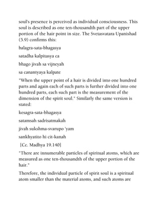 soul's presence is perceived as individual consciousness. This
soul is described as one ten-thousandth part of the upper
portion of the hair point in size. The Svetasvatara Upanishad
(5.9) confirms this:
balagra-sata-bhagasya
satadha kalpitasya ca
bhago jivah sa vijneyah
sa canantyaya kalpate
"When the upper point of a hair is divided into one hundred
parts and again each of such parts is further divided into one
hundred parts, each such part is the measurement of the
dimension of the spirit soul." Similarly the same version is
stated:
kesagra-sata-bhagasya
satamsah sadrisatmakah
jivah sukshma-svarupo 'yam
sankhyatito hi cit-kanah
[Cc. Madhya 19.140]
"There are innumerable particles of spiritual atoms, which are
measured as one ten-thousandth of the upper portion of the
hair."
Therefore, the individual particle of spirit soul is a spiritual
atom smaller than the material atoms, and such atoms are
 