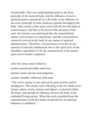 innumerable. This very small spiritual spark is the basic
principle of the material body, and the influence of such a
spiritual spark is spread all over the body as the influence of
the active principle of some medicine spreads throughout the
body. This current of the spirit soul is felt all over the body as
consciousness, and that is the proof of the presence of the
soul. Any layman can understand that the material body
minus consciousness is a dead body, and this consciousness
cannot be revived in the body by any means of material
administration. Therefore, consciousness is not due to any
amount of material combination, but to the spirit soul. In the
Mundaka Upanishad (3.1.9) the measurement of the atomic
spirit soul is further explained:
esho 'nur atma cetasa veditavyo
yasmin pranah pancadha samvivesa
pranais cittam sarvam otam prajanam
yasmin visuddhe vibhavaty esha atma
"The soul is atomic in size and can be perceived by perfect
intelligence. This atomic soul is floating in the five kinds of air
(prana, apana, vyana, samana and udana), is situated within
the heart, and spreads its influence all over the body of the
embodied living entities. When the soul is purified from the
contamination of the five kinds of material air, its spiritual
influence is exhibited."
 
