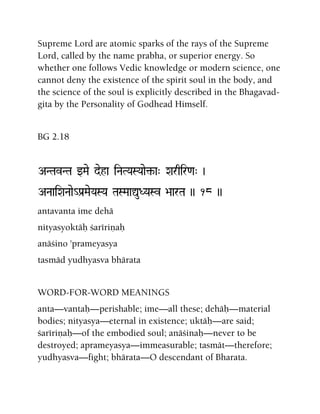 Supreme Lord are atomic sparks of the rays of the Supreme
Lord, called by the name prabha, or superior energy. So
whether one follows Vedic knowledge or modern science, one
cannot deny the existence of the spirit soul in the body, and
the science of the soul is explicitly described in the Bhagavad-
gita by the Personality of Godhead Himself.
BG 2.18
ANTavNTa wMae deha iNaTYaSYaae¢-a" Xarqir<a" )
ANaaiXaNaae_Pa[MaeYaSYa TaSMaaÛuDYaSv >aarTa )) 18 ))
antavanta ime dehä
nityasyoktäù çarériëaù
anäçino 'prameyasya
tasmäd yudhyasva bhärata
WORD-FOR-WORD MEANINGS
anta—vantaù—perishable; ime—all these; dehäù—material
bodies; nityasya—eternal in existence; uktäù—are said;
çarériëaù—of the embodied soul; anäçinaù—never to be
destroyed; aprameyasya—immeasurable; tasmät—therefore;
yudhyasva—fight; bhärata—O descendant of Bharata.
 