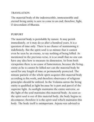 TRANSLATION
The material body of the indestructible, immeasurable and
eternal living entity is sure to come to an end; therefore, fight,
O descendant of Bharata.
PURPORT
The material body is perishable by nature. It may perish
immediately, or it may do so after a hundred years. It is a
question of time only. There is no chance of maintaining it
indefinitely. But the spirit soul is so minute that it cannot
even be seen by an enemy, to say nothing of being killed. As
mentioned in the previous verse, it is so small that no one can
have any idea how to measure its dimension. So from both
viewpoints there is no cause of lamentation, because the living
entity as he is cannot be killed nor can the material body be
saved for any length of time or permanently protected. The
minute particle of the whole spirit acquires this material body
according to his work, and therefore observance of religious
principles should be utilized. In the Vedanta-sutras the living
entity is qualified as light because he is part and parcel of the
supreme light. As sunlight maintains the entire universe, so
the light of the soul maintains this material body. As soon as
the spirit soul is out of this material body, the body begins to
decompose; therefore it is the spirit soul which maintains this
body. The body itself is unimportant. Arjuna was advised to
 