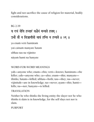 fight and not sacrifice the cause of religion for material, bodily
considerations.
BG 2.19
Ya WNa& veita hNTaar& YaêENa& MaNYaTae hTaMa( )
o>aaE TaaE Na ivJaaNaqTaae NaaYa& hiNTa Na hNYaTae )) 19 ))
ya enaà vetti hantäraà
yaç cainaà manyate hatam
ubhau tau na vijänéto
näyaà hanti na hanyate
WORD-FOR-WORD MEANINGS
yaù—anyone who; enam—this; vetti—knows; hantäram—the
killer; yaù—anyone who; ca—also; enam—this; manyate—
thinks; hatam—killed; ubhau—both; tau—they; na—never;
vijänétaù—are in knowledge; na—never; ayam—this; hanti—
kills; na—nor; hanyate—is killed.
TRANSLATION
Neither he who thinks the living entity the slayer nor he who
thinks it slain is in knowledge, for the self slays not nor is
slain.
PURPORT
 