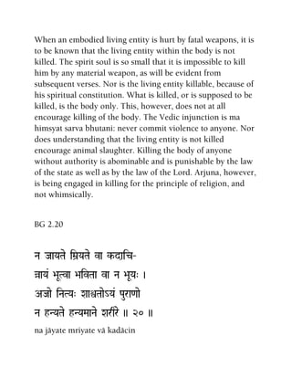 When an embodied living entity is hurt by fatal weapons, it is
to be known that the living entity within the body is not
killed. The spirit soul is so small that it is impossible to kill
him by any material weapon, as will be evident from
subsequent verses. Nor is the living entity killable, because of
his spiritual constitution. What is killed, or is supposed to be
killed, is the body only. This, however, does not at all
encourage killing of the body. The Vedic injunction is ma
himsyat sarva bhutani: never commit violence to anyone. Nor
does understanding that the living entity is not killed
encourage animal slaughter. Killing the body of anyone
without authority is abominable and is punishable by the law
of the state as well as by the law of the Lord. Arjuna, however,
is being engaged in killing for the principle of religion, and
not whimsically.
BG 2.20
Na JaaYaTae iMa]YaTae va k-daic‚
àaYa& >aUTva >aivTaa va Na >aUYa" )
AJaae iNaTYa" XaaìTaae_Ya& Paura<aae
Na hNYaTae hNYaMaaNae Xarqre )) 20 ))
na jäyate mriyate vä kadäcin
 