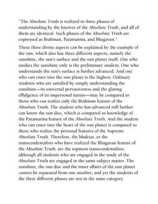 "The Absolute Truth is realized in three phases of
understanding by the knower of the Absolute Truth, and all of
them are identical. Such phases of the Absolute Truth are
expressed as Brahman, Paramatma, and Bhagavan."
These three divine aspects can be explained by the example of
the sun, which also has three different aspects, namely the
sunshine, the sun's surface and the sun planet itself. One who
studies the sunshine only is the preliminary student. One who
understands the sun's surface is further advanced. And one
who can enter into the sun planet is the highest. Ordinary
students who are satisfied by simply understanding the
sunshine—its universal pervasiveness and the glaring
effulgence of its impersonal nature—may be compared to
those who can realize only the Brahman feature of the
Absolute Truth. The student who has advanced still further
can know the sun disc, which is compared to knowledge of
the Paramatma feature of the Absolute Truth. And the student
who can enter into the heart of the sun planet is compared to
those who realize the personal features of the Supreme
Absolute Truth. Therefore, the bhaktas, or the
transcendentalists who have realized the Bhagavan feature of
the Absolute Truth, are the topmost transcendentalists,
although all students who are engaged in the study of the
Absolute Truth are engaged in the same subject matter. The
sunshine, the sun disc and the inner affairs of the sun planet
cannot be separated from one another, and yet the students of
the three different phases are not in the same category.
 
