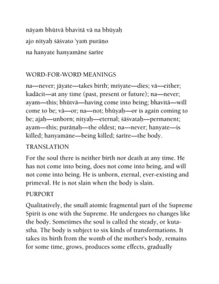 näyaà bhütvä bhavitä vä na bhüyaù
ajo nityaù çäçvato 'yaà puräëo
na hanyate hanyamäne çarére
WORD-FOR-WORD MEANINGS
na—never; jäyate—takes birth; mriyate—dies; vä—either;
kadäcit—at any time (past, present or future); na—never;
ayam—this; bhütvä—having come into being; bhavitä—will
come to be; vä—or; na—not; bhüyaù—or is again coming to
be; ajaù—unborn; nityaù—eternal; çäçvataù—permanent;
ayam—this; puräëaù—the oldest; na—never; hanyate—is
killed; hanyamäne—being killed; çarére—the body.
TRANSLATION
For the soul there is neither birth nor death at any time. He
has not come into being, does not come into being, and will
not come into being. He is unborn, eternal, ever-existing and
primeval. He is not slain when the body is slain.
PURPORT
Qualitatively, the small atomic fragmental part of the Supreme
Spirit is one with the Supreme. He undergoes no changes like
the body. Sometimes the soul is called the steady, or kuta-
stha. The body is subject to six kinds of transformations. It
takes its birth from the womb of the mother's body, remains
for some time, grows, produces some effects, gradually
 