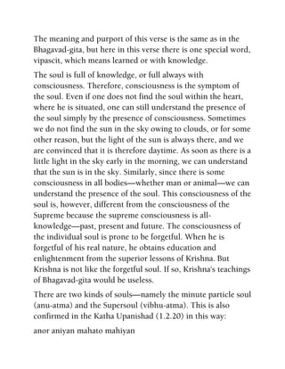 The meaning and purport of this verse is the same as in the
Bhagavad-gita, but here in this verse there is one special word,
vipascit, which means learned or with knowledge.
The soul is full of knowledge, or full always with
consciousness. Therefore, consciousness is the symptom of
the soul. Even if one does not find the soul within the heart,
where he is situated, one can still understand the presence of
the soul simply by the presence of consciousness. Sometimes
we do not find the sun in the sky owing to clouds, or for some
other reason, but the light of the sun is always there, and we
are convinced that it is therefore daytime. As soon as there is a
little light in the sky early in the morning, we can understand
that the sun is in the sky. Similarly, since there is some
consciousness in all bodies—whether man or animal—we can
understand the presence of the soul. This consciousness of the
soul is, however, different from the consciousness of the
Supreme because the supreme consciousness is all-
knowledge—past, present and future. The consciousness of
the individual soul is prone to be forgetful. When he is
forgetful of his real nature, he obtains education and
enlightenment from the superior lessons of Krishna. But
Krishna is not like the forgetful soul. If so, Krishna's teachings
of Bhagavad-gita would be useless.
There are two kinds of souls—namely the minute particle soul
(anu-atma) and the Supersoul (vibhu-atma). This is also
confirmed in the Katha Upanishad (1.2.20) in this way:
anor aniyan mahato mahiyan
 