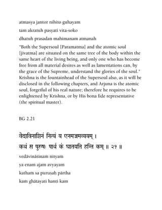 atmasya jantor nihito guhayam
tam akratuh pasyati vita-soko
dhatuh prasadan mahimanam atmanah
"Both the Supersoul [Paramatma] and the atomic soul
[jivatma] are situated on the same tree of the body within the
same heart of the living being, and only one who has become
free from all material desires as well as lamentations can, by
the grace of the Supreme, understand the glories of the soul."
Krishna is the fountainhead of the Supersoul also, as it will be
disclosed in the following chapters, and Arjuna is the atomic
soul, forgetful of his real nature; therefore he requires to be
enlightened by Krishna, or by His bona fide representative
(the spiritual master).
BG 2.21
vedaivNaaiXaNa& iNaTYa& Ya WNaMaJaMaVYaYaMa( )
k-Qa& Sa Pauåz" PaaQaR k&- gaaTaYaiTa hiNTa k-Ma( )) 21 ))
vedävinäçinaà nityaà
ya enam ajam avyayam
kathaà sa puruñaù pärtha
kaà ghätayati hanti kam
 