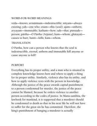 WORD-FOR-WORD MEANINGS
veda—knows; avinäçinam—indestructible; nityam—always
existing; yaù—one who; enam—this (soul); ajam—unborn;
avyayam—immutable; katham—how; saù—that; puruñaù—
person; pärtha—O Pärtha (Arjuna); kam—whom; ghätayati—
causes to hurt; hanti—kills; kam—whom.
TRANSLATION
O Partha, how can a person who knows that the soul is
indestructible, eternal, unborn and immutable kill anyone or
cause anyone to kill?
PURPORT
Everything has its proper utility, and a man who is situated in
complete knowledge knows how and where to apply a thing
for its proper utility. Similarly, violence also has its utility, and
how to apply violence rests with the person in knowledge.
Although the justice of the peace awards capital punishment
to a person condemned for murder, the justice of the peace
cannot be blamed, because he orders violence to another
person according to the codes of justice. In Manu-samhita, the
lawbook for mankind, it is supported that a murderer should
be condemned to death so that in his next life he will not have
to suffer for the great sin he has committed. Therefore, the
king's punishment of hanging a murderer is actually
 