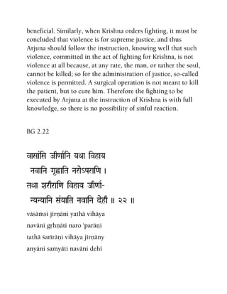 beneficial. Similarly, when Krishna orders fighting, it must be
concluded that violence is for supreme justice, and thus
Arjuna should follow the instruction, knowing well that such
violence, committed in the act of fighting for Krishna, is not
violence at all because, at any rate, the man, or rather the soul,
cannot be killed; so for the administration of justice, so-called
violence is permitted. A surgical operation is not meant to kill
the patient, but to cure him. Therefore the fighting to be
executed by Arjuna at the instruction of Krishna is with full
knowledge, so there is no possibility of sinful reaction.
BG 2.22
vaSaa&iSa Jaq<aaRiNa YaQaa ivhaYa
NavaiNa Ga*õaiTa Narae_Parai<a )
TaQaa Xarqrai<a ivhaYa Jaq<aaR‚
NYaNYaaiNa Sa&YaaiTa NavaiNa dehq )) 22 ))
väsäàsi jérëäni yathä vihäya
naväni gåhëäti naro 'paräëi
tathä çaréräëi vihäya jérëäny
anyäni saàyäti naväni dehé
 