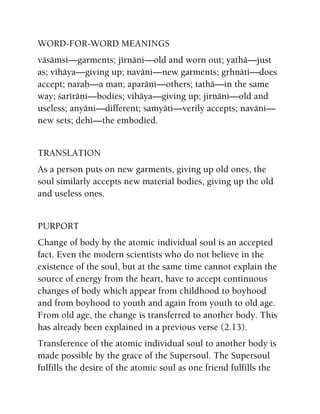 WORD-FOR-WORD MEANINGS
väsäàsi—garments; jérëäni—old and worn out; yathä—just
as; vihäya—giving up; naväni—new garments; gåhëäti—does
accept; naraù—a man; aparäëi—others; tathä—in the same
way; çaréräëi—bodies; vihäya—giving up; jirëäni—old and
useless; anyäni—different; saàyäti—verily accepts; naväni—
new sets; dehé—the embodied.
TRANSLATION
As a person puts on new garments, giving up old ones, the
soul similarly accepts new material bodies, giving up the old
and useless ones.
PURPORT
Change of body by the atomic individual soul is an accepted
fact. Even the modern scientists who do not believe in the
existence of the soul, but at the same time cannot explain the
source of energy from the heart, have to accept continuous
changes of body which appear from childhood to boyhood
and from boyhood to youth and again from youth to old age.
From old age, the change is transferred to another body. This
has already been explained in a previous verse (2.13).
Transference of the atomic individual soul to another body is
made possible by the grace of the Supersoul. The Supersoul
fulfills the desire of the atomic soul as one friend fulfills the
 