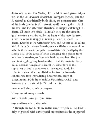 desire of another. The Vedas, like the Mundaka Upanishad, as
well as the Svetasvatara Upanishad, compare the soul and the
Supersoul to two friendly birds sitting on the same tree. One
of the birds (the individual atomic soul) is eating the fruit of
the tree, and the other bird (Krishna) is simply watching His
friend. Of these two birds—although they are the same in
quality—one is captivated by the fruits of the material tree,
while the other is simply witnessing the activities of His
friend. Krishna is the witnessing bird, and Arjuna is the eating
bird. Although they are friends, one is still the master and the
other is the servant. Forgetfulness of this relationship by the
atomic soul is the cause of one's changing his position from
one tree to another, or from one body to another. The jiva
soul is struggling very hard on the tree of the material body,
but as soon as he agrees to accept the other bird as the
supreme spiritual master—as Arjuna agreed to do by
voluntary surrender unto Krishna for instruction—the
subordinate bird immediately becomes free from all
lamentations. Both the Mundaka Upanishad (3.1.2) and
Svetasvatara Upanishad (4.7) confirm this:
samane vrikshe purusho nimagno
'nisaya socati muhyamanah
jushtam yada pasyaty anyam isam
asya mahimanam iti vita-sokah
"Although the two birds are in the same tree, the eating bird is
fully engrossed with anxiety and moroseness as the enjoyer of
 