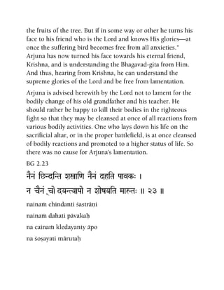 the fruits of the tree. But if in some way or other he turns his
face to his friend who is the Lord and knows His glories—at
once the suffering bird becomes free from all anxieties."
Arjuna has now turned his face towards his eternal friend,
Krishna, and is understanding the Bhagavad-gita from Him.
And thus, hearing from Krishna, he can understand the
supreme glories of the Lord and be free from lamentation.
Arjuna is advised herewith by the Lord not to lament for the
bodily change of his old grandfather and his teacher. He
should rather be happy to kill their bodies in the righteous
fight so that they may be cleansed at once of all reactions from
various bodily activities. One who lays down his life on the
sacrificial altar, or in the proper battlefield, is at once cleansed
of bodily reactions and promoted to a higher status of life. So
there was no cause for Arjuna's lamentation.
BG 2.23
NaENa& i^NdiNTa Xañai<a NaENa& dhiTa Paavk-" )
Na cENa& (c)e-dYaNTYaaPaae Na XaaezYaiTa MaaåTa" )) 23 ))
nainaà chindanti çasträëi
nainaà dahati pävakaù
na cainaà kledayanty äpo
na çoñayati märutaù
 