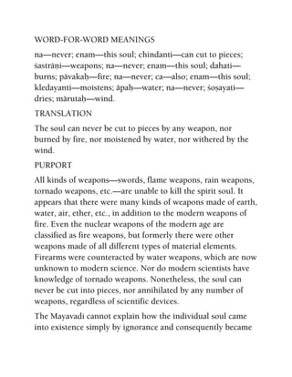 WORD-FOR-WORD MEANINGS
na—never; enam—this soul; chindanti—can cut to pieces;
çasträëi—weapons; na—never; enam—this soul; dahati—
burns; pävakaù—fire; na—never; ca—also; enam—this soul;
kledayanti—moistens; äpaù—water; na—never; çoñayati—
dries; märutaù—wind.
TRANSLATION
The soul can never be cut to pieces by any weapon, nor
burned by fire, nor moistened by water, nor withered by the
wind.
PURPORT
All kinds of weapons—swords, flame weapons, rain weapons,
tornado weapons, etc.—are unable to kill the spirit soul. It
appears that there were many kinds of weapons made of earth,
water, air, ether, etc., in addition to the modern weapons of
fire. Even the nuclear weapons of the modern age are
classified as fire weapons, but formerly there were other
weapons made of all different types of material elements.
Firearms were counteracted by water weapons, which are now
unknown to modern science. Nor do modern scientists have
knowledge of tornado weapons. Nonetheless, the soul can
never be cut into pieces, nor annihilated by any number of
weapons, regardless of scientific devices.
The Mayavadi cannot explain how the individual soul came
into existence simply by ignorance and consequently became
 