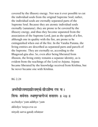 covered by the illusory energy. Nor was it ever possible to cut
the individual souls from the original Supreme Soul; rather,
the individual souls are eternally separated parts of the
Supreme Soul. Because they are atomic individual souls
eternally (sanatana), they are prone to be covered by the
illusory energy, and thus they become separated from the
association of the Supreme Lord, just as the sparks of a fire,
although one in quality with the fire, are prone to be
extinguished when out of the fire. In the Varaha Purana, the
living entities are described as separated parts and parcels of
the Supreme. They are eternally so, according to the
Bhagavad-gita also. So, even after being liberated from
illusion, the living entity remains a separate identity, as is
evident from the teachings of the Lord to Arjuna. Arjuna
became liberated by the knowledge received from Krishna, but
he never became one with Krishna.
BG 2.24
AC^eÛae_YaMadaùae_YaMa(c)e-Ûae_XaaeZYa Wv c )
iNaTYa" SavRGaTa" SQaa<aurcl/ae_Ya& SaNaaTaNa" )) 24 ))
acchedyo 'yam adähyo 'yam
akledyo 'çoñya eva ca
nityaù sarva-gataù sthäëur
 
