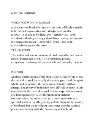 acalo 'yaà sanätanaù
WORD-FOR-WORD MEANINGS
acchedyaù—unbreakable; ayam—this soul; adähyaù—unable
to be burned; ayam—this soul; akledyaù—insoluble;
açoñyaù—not able to be dried; eva—certainly; ca—and;
nityaù—everlasting; sarva-gataù—all—pervading; sthäëuù—
unchangeable; acalaù—immovable; ayam—this soul;
sanätanaù—eternally the same.
TRANSLATION
This individual soul is unbreakable and insoluble, and can be
neither burned nor dried. He is everlasting, present
everywhere, unchangeable, immovable and eternally the same.
PURPORT
All these qualifications of the atomic soul definitely prove that
the individual soul is eternally the atomic particle of the spirit
whole, and he remains the same atom eternally, without
change. The theory of monism is very difficult to apply in this
case, because the individual soul is never expected to become
one homogeneously. After liberation from material
contamination, the atomic soul may prefer to remain as a
spiritual spark in the effulgent rays of the Supreme Personality
of Godhead, but the intelligent souls enter into the spiritual
planets to associate with the Personality of Godhead.
 