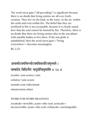 The word sarva-gata ("all-pervading") is significant because
there is no doubt that living entities are all over God's
creation. They live on the land, in the water, in the air, within
the earth and even within fire. The belief that they are
sterilized in fire is not acceptable, because it is clearly stated
here that the soul cannot be burned by fire. Therefore, there is
no doubt that there are living entities also in the sun planet
with suitable bodies to live there. If the sun globe is
uninhabited, then the word sarva-gata—"living
everywhere"—becomes meaningless.
BG 2.25
AVYa¢-ae_YaMaicNTYaae_YaMaivk-aYaaeR_YaMauCYaTae )
TaSMaadev& ividTvENa& NaaNauXaaeicTauMahRiSa )) 25 ))
avyakto 'yam acintyo 'yam
avikäryo 'yam ucyate
tasmäd evaà viditvainaà
nänuçocitum arhasi
WORD-FOR-WORD MEANINGS
avyaktaù—invisible; ayam—this soul; acintyaù—
inconceivable; ayam—this soul; avikäryaù—unchangeable;
 