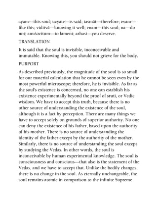 ayam—this soul; ucyate—is said; tasmät—therefore; evam—
like this; viditvä—knowing it well; enam—this soul; na—do
not; anuçocitum—to lament; arhasi—you deserve.
TRANSLATION
It is said that the soul is invisible, inconceivable and
immutable. Knowing this, you should not grieve for the body.
PURPORT
As described previously, the magnitude of the soul is so small
for our material calculation that he cannot be seen even by the
most powerful microscope; therefore, he is invisible. As far as
the soul's existence is concerned, no one can establish his
existence experimentally beyond the proof of sruti, or Vedic
wisdom. We have to accept this truth, because there is no
other source of understanding the existence of the soul,
although it is a fact by perception. There are many things we
have to accept solely on grounds of superior authority. No one
can deny the existence of his father, based upon the authority
of his mother. There is no source of understanding the
identity of the father except by the authority of the mother.
Similarly, there is no source of understanding the soul except
by studying the Vedas. In other words, the soul is
inconceivable by human experimental knowledge. The soul is
consciousness and conscious—that also is the statement of the
Vedas, and we have to accept that. Unlike the bodily changes,
there is no change in the soul. As eternally unchangeable, the
soul remains atomic in comparison to the infinite Supreme
 